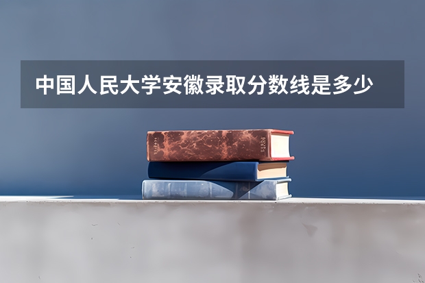 中国人民大学安徽录取分数线是多少 2024招生人数预测