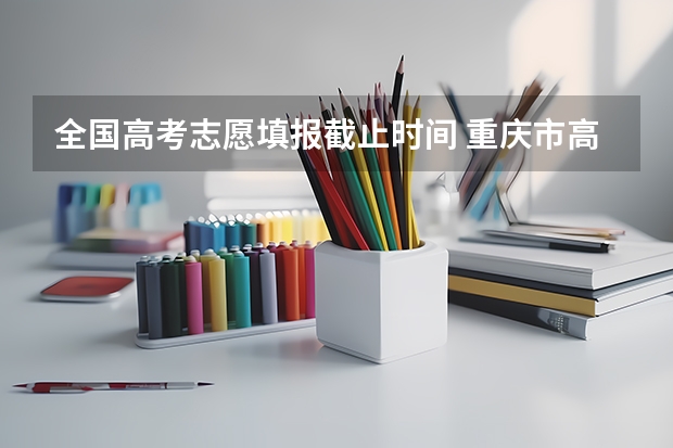 全国高考志愿填报截止时间 重庆市高考志愿填报时间及录取时间