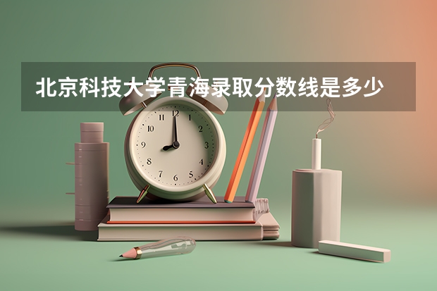 北京科技大学青海录取分数线是多少 2024招生人数预测
