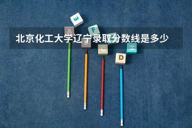 北京化工大学辽宁录取分数线是多少 2024招生人数预测