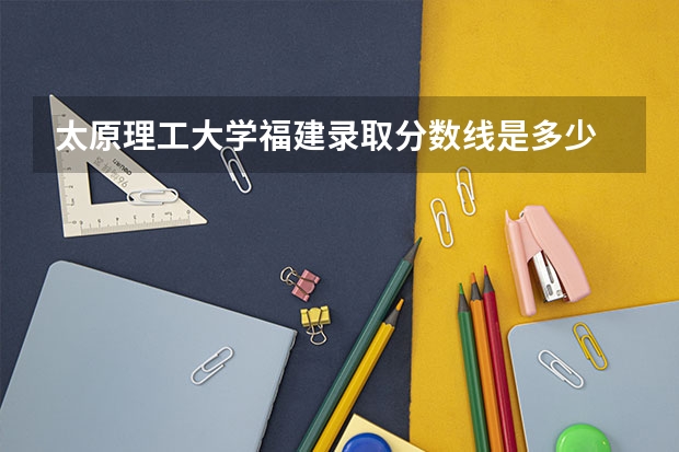 太原理工大学福建录取分数线是多少 2024招生人数预测