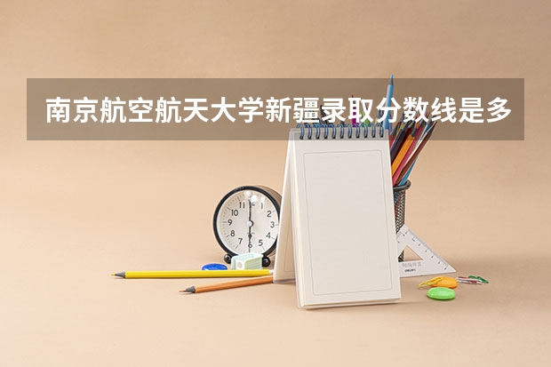 南京航空航天大学新疆录取分数线是多少 2024招生人数预测