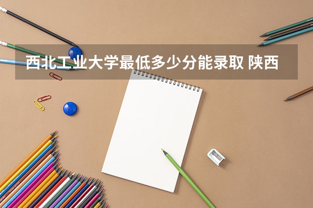 西北工业大学最低多少分能录取 陕西历年录取分数线一览