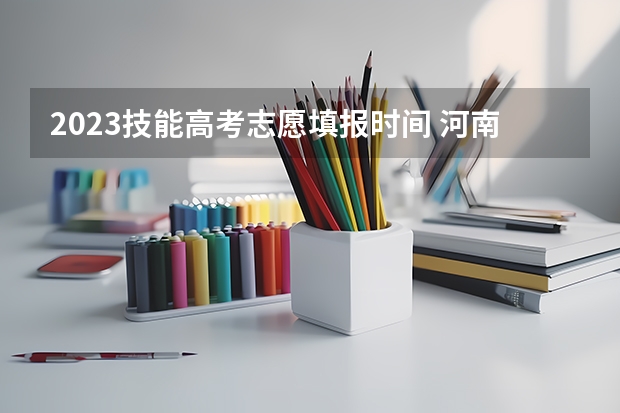 2023技能高考志愿填报时间 河南对口升学志愿填报时间