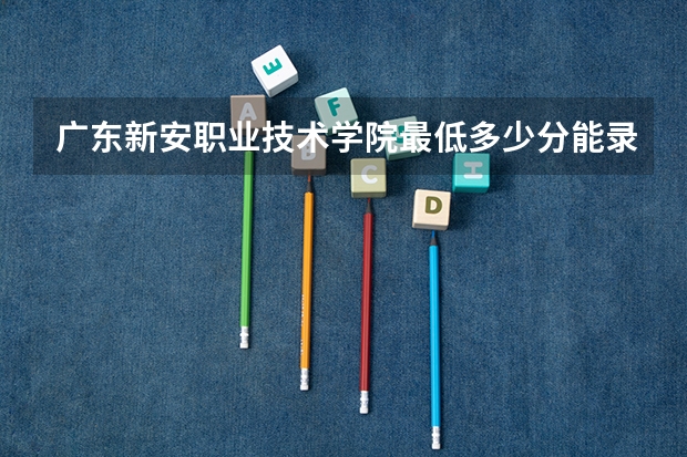 广东新安职业技术学院最低多少分能录取 广东历年录取分数线一览