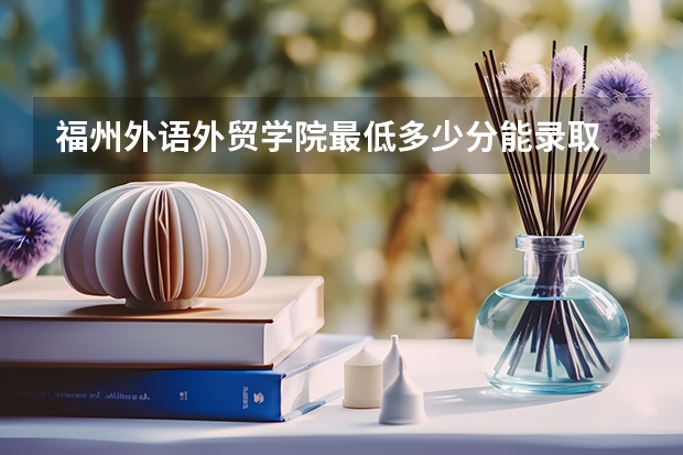 福州外语外贸学院最低多少分能录取 福建历年录取分数线一览