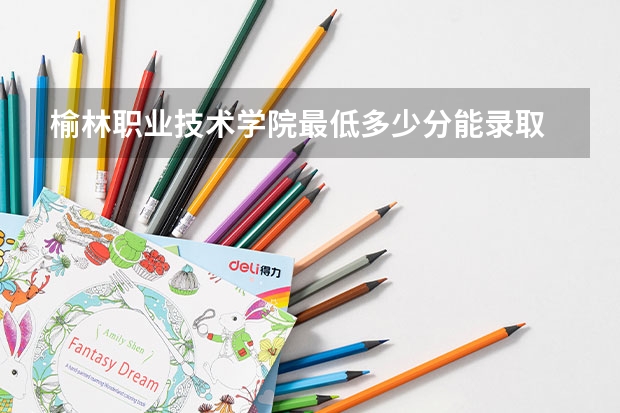 榆林职业技术学院最低多少分能录取 陕西历年录取分数线一览