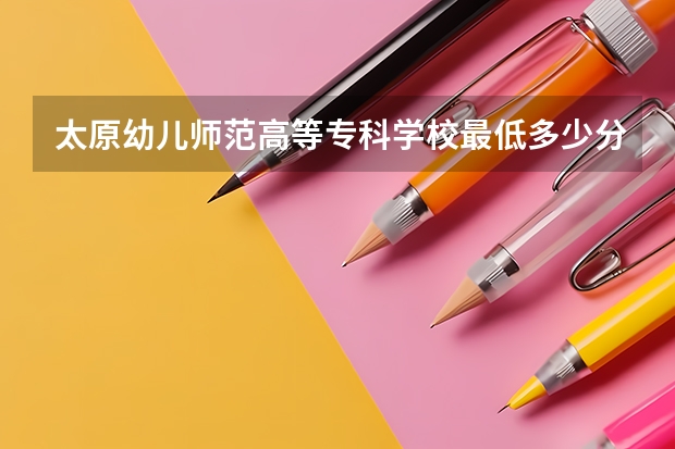 太原幼儿师范高等专科学校最低多少分能录取 山西历年录取分数线一览