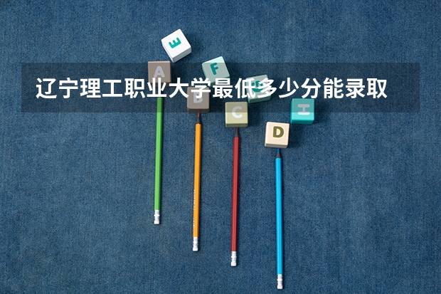 辽宁理工职业大学最低多少分能录取 辽宁历年录取分数线一览