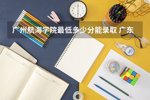 广州航海学院最低多少分能录取 广东历年录取分数线一览
