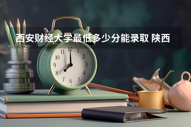 西安财经大学最低多少分能录取 陕西历年录取分数线一览