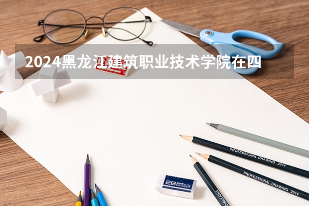 2024黑龙江建筑职业技术学院在四川招生计划一览表