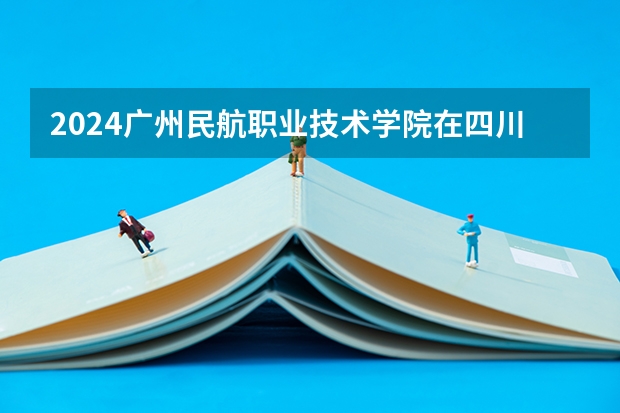 2024广州民航职业技术学院在四川招生计划一览表