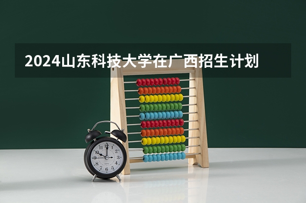 2024山东科技大学在广西招生计划一览表