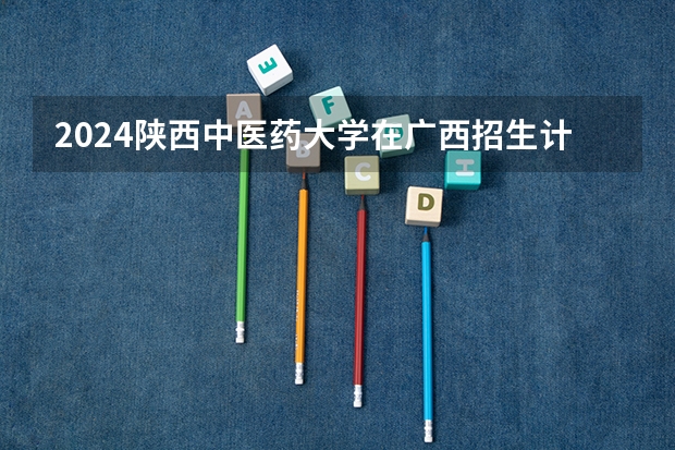 2024陕西中医药大学在广西招生计划一览表