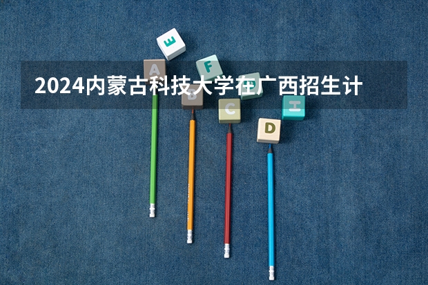 2024内蒙古科技大学在广西招生计划一览表