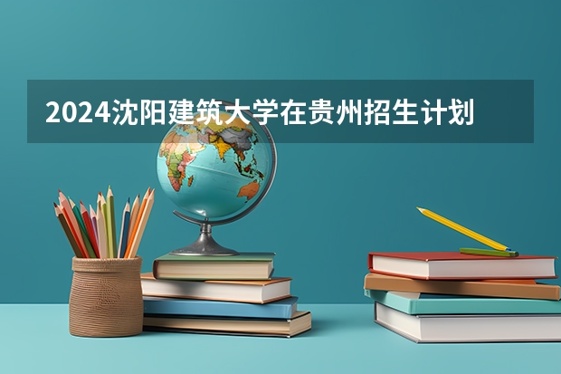 2024沈阳建筑大学在贵州招生计划一览表