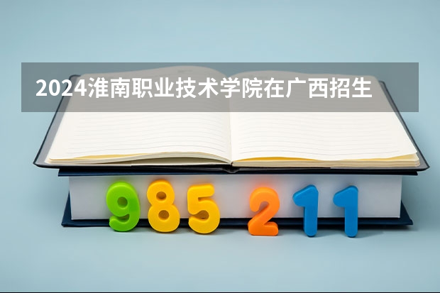 2024淮南职业技术学院在广西招生计划一览表