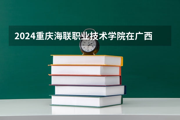 2024重庆海联职业技术学院在广西招生计划一览表