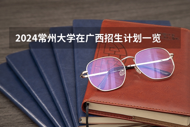 2024常州大学在广西招生计划一览表