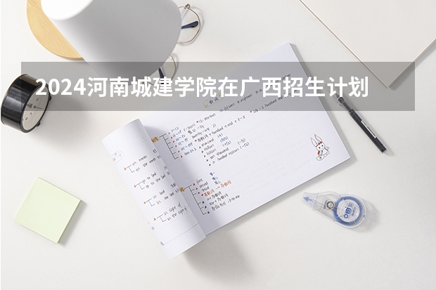 2024河南城建学院在广西招生计划一览表