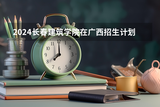2024长春建筑学院在广西招生计划一览表