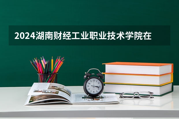 2024湖南财经工业职业技术学院在广西招生计划一览表