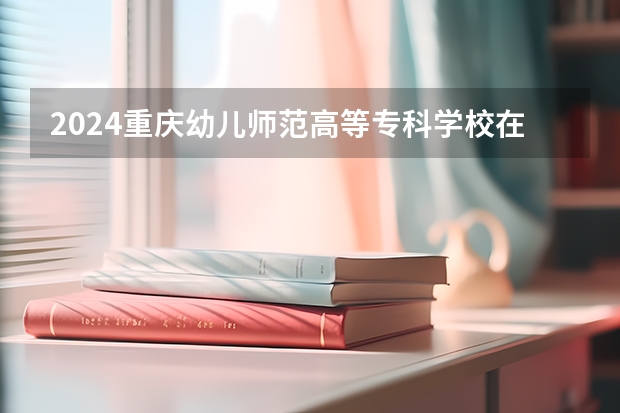 2024重庆幼儿师范高等专科学校在广西招生计划一览表