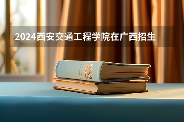 2024西安交通工程学院在广西招生计划一览表