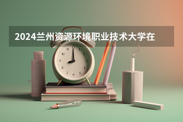 2024兰州资源环境职业技术大学在广西招生计划一览表
