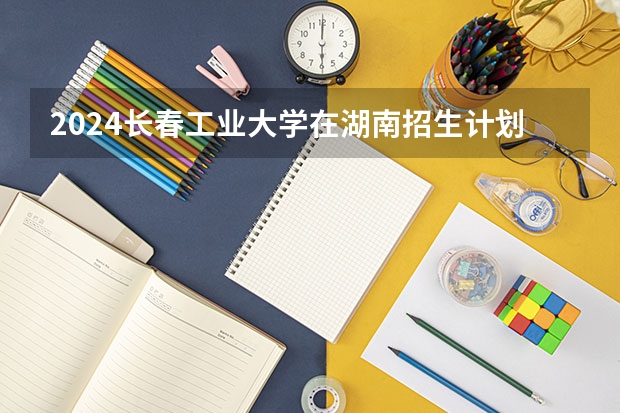 2024长春工业大学在湖南招生计划一览表