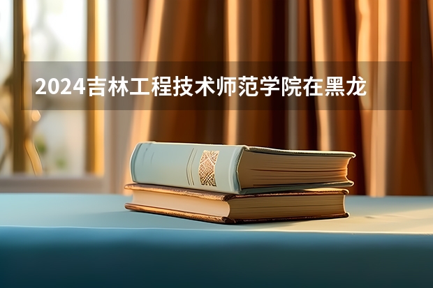 2024吉林工程技术师范学院在黑龙江招生计划一览表