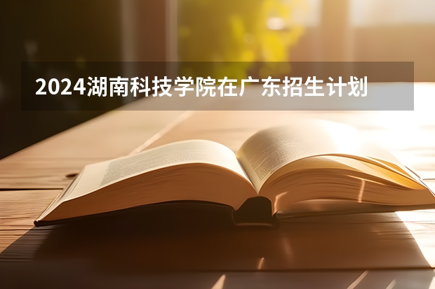 2024湖南科技学院在广东招生计划一览表