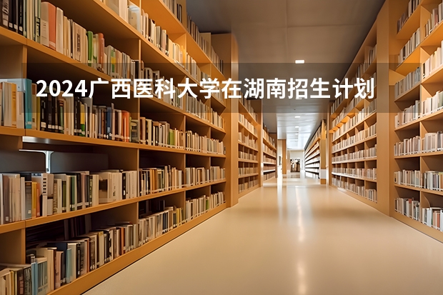 2024广西医科大学在湖南招生计划一览表