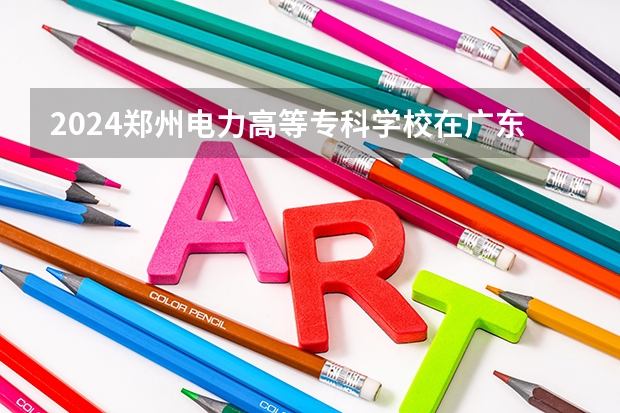 2024郑州电力高等专科学校在广东招生计划一览表