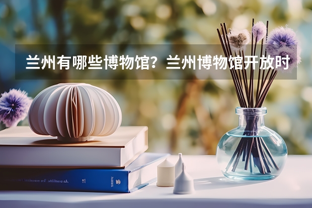 兰州有哪些博物馆?兰州博物馆开放时间