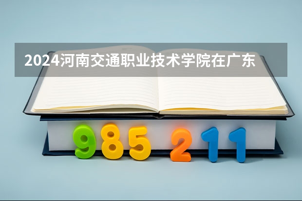 2024河南交通职业技术学院在广东招生计划一览表