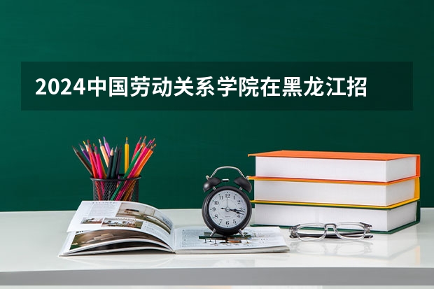 2024中国劳动关系学院在黑龙江招生计划一览表