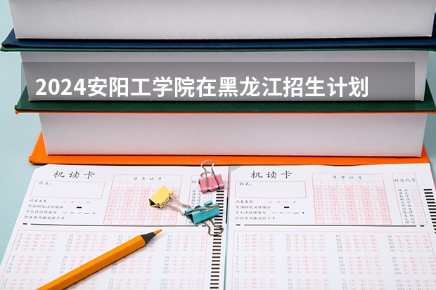 2024安阳工学院在黑龙江招生计划一览表