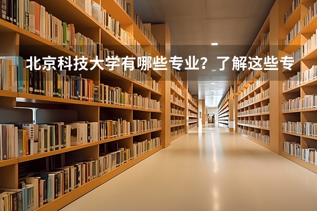 北京科技大学有哪些专业？了解这些专业，把握你的未来？