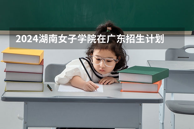 2024湖南女子学院在广东招生计划一览表