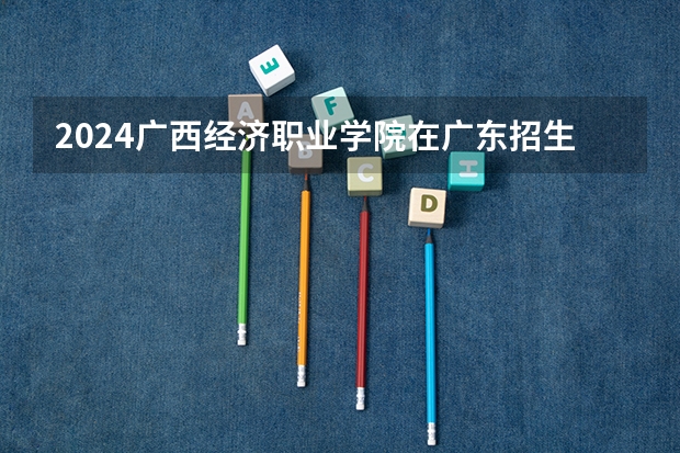 2024广西经济职业学院在广东招生计划一览表