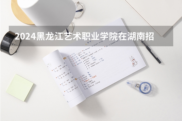 2024黑龙江艺术职业学院在湖南招生计划一览表