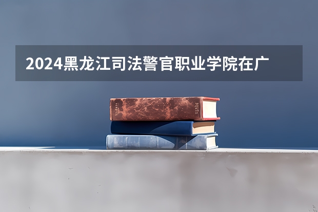 2024黑龙江司法警官职业学院在广东招生计划一览表