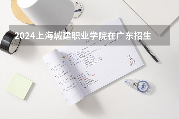 2024上海城建职业学院在广东招生计划一览表