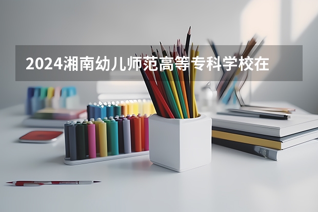 2024湘南幼儿师范高等专科学校在广东招生计划一览表