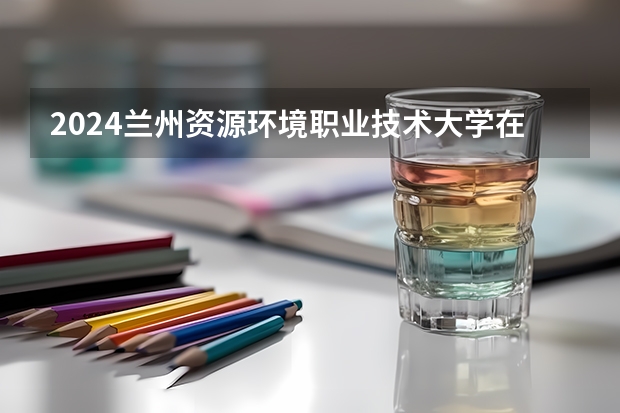2024兰州资源环境职业技术大学在广东招生计划一览表