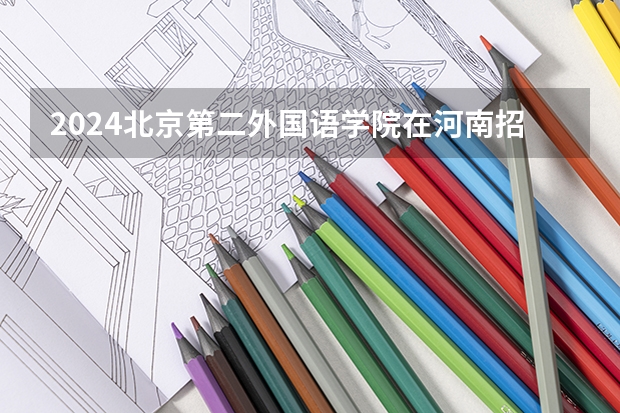 2024北京第二外国语学院在河南招生计划一览表