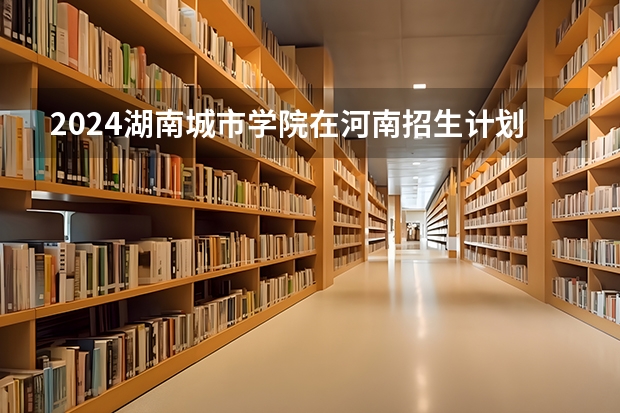 2024湖南城市学院在河南招生计划一览表