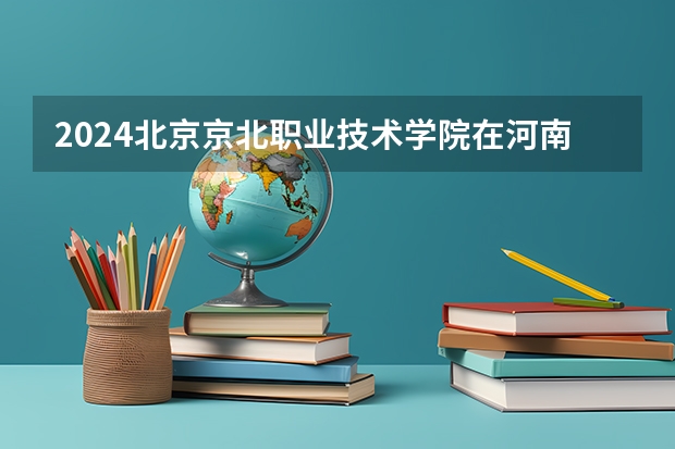 2024北京京北职业技术学院在河南招生计划一览表